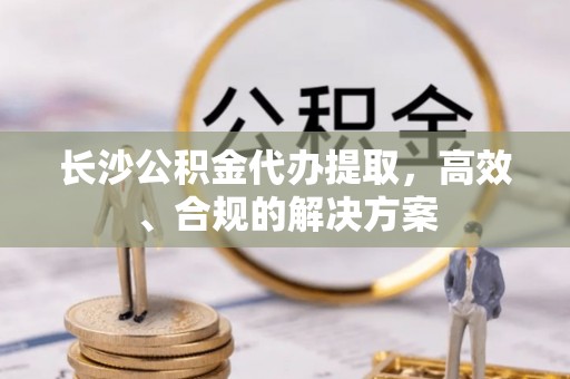 吴兴长沙公积金代办提取，高效、合规的解决方案
