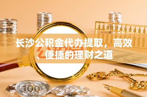 吴兴长沙公积金代办提取，高效、便捷的理财之道