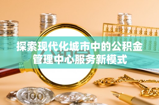 吴兴探索现代化城市中的公积金管理中心服务新模式
