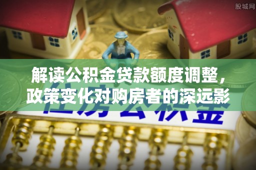 吴兴解读公积金贷款额度调整，政策变化对购房者的深远影响