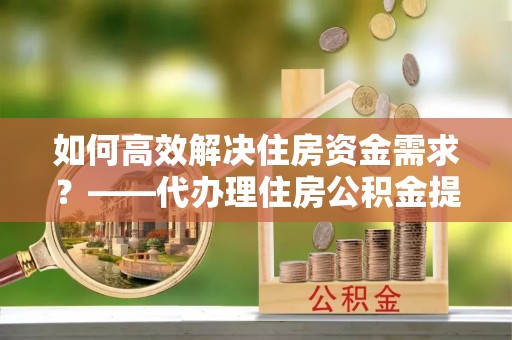 吴兴如何高效解决住房资金需求？——代办理住房公积金提取服务全解析
