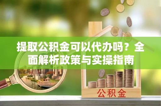 吴兴提取公积金可以代办吗？全面解析政策与实操指南