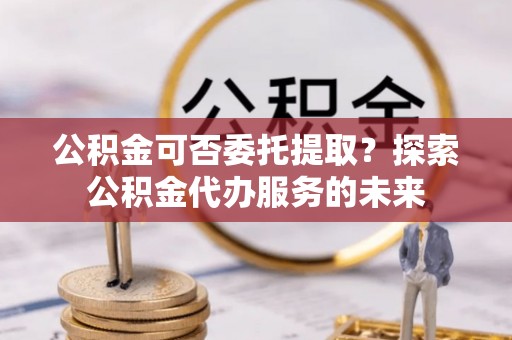 吴兴公积金可否委托提取？探索公积金代办服务的未来